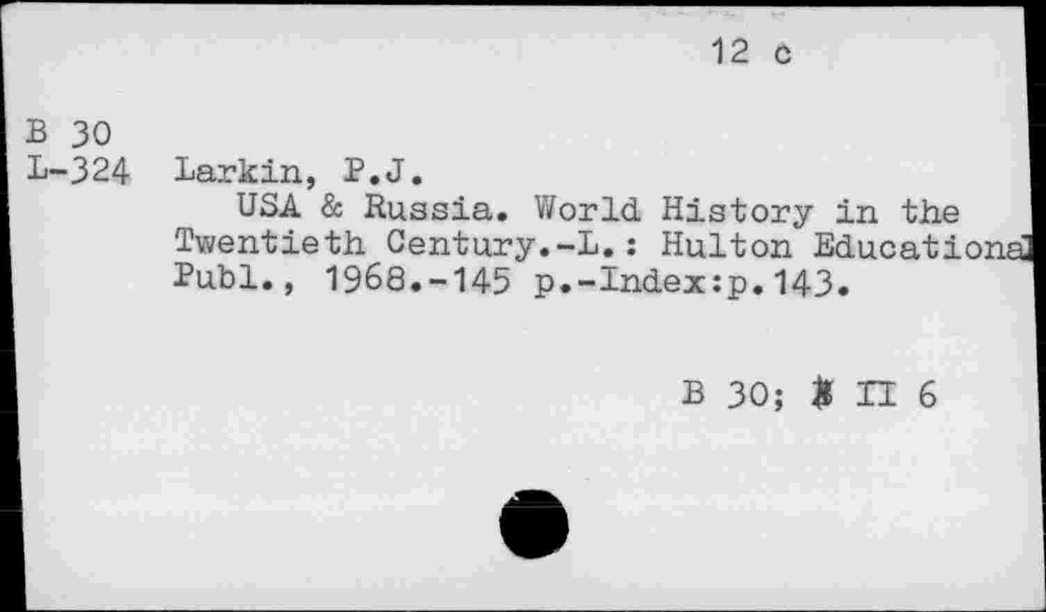 ﻿12 c
B 30
L-324 Larkin, P.J.
USA & Russia. World History in the Twentieth Century.-L.: Hulton Educationa Publ., 1968.-145 p.-Index:p.143.
B 30; # II 6